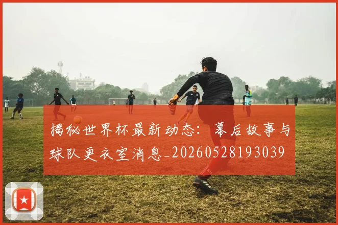 揭秘世界杯最新动态:幕后故事与球队更衣室消息_20260528193039