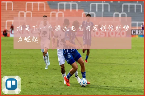 谁是下一个顶流电竞内容创作新势力崛起
