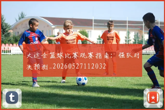 大运会篮球比赛观赛指南:强队对决预测_20260527112032