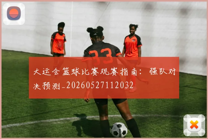 大运会篮球比赛观赛指南：强队对决预测_20260527112032