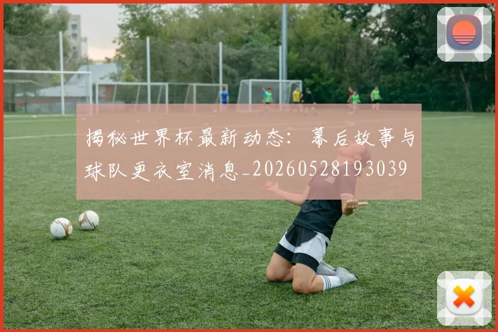 揭秘世界杯最新动态：幕后故事与球队更衣室消息_20260528193039
